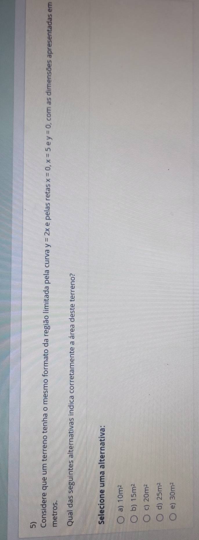 Considere que um terreno tenha o mesmo formato da região limitada pela curva y=2x e pelas retas x=0, x=5 e y=0 , com as dimensões apresentadas em
metros.
Qual das seguintes alternativas indica corretamente a área deste terreno?
Selecione uma alternativa:
a) 10m^2
b) 15m^2
C) 20m^2
d) 25m^2
e) 30m^2