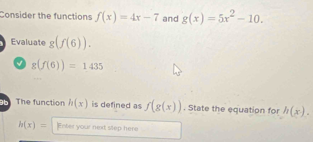 Consider the functions f(x)=4x-7 and g(x)=5x^2-10. 
Evaluate g(f(6)).
g(f(6))=1435
9 The function h(x) is defined as f(g(x)). State the equation for h(x).
h(x)= Enter your next step here