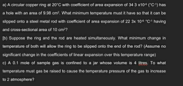 A circular copper ring at 20°C with coefficient of area expansion of 343* 10^(-6)(^circ C^(-1)) has 
a hole with an area of 9.98cm^2. What minimum temperature must it have so that it can be 
slipped onto a steel metal rod with coefficient of area expansion of 22.3* 10^((-6)°C^-1) having 
and cross-sectional area of 10cm^2 ? 
[b) Suppose the ring and the rod are heated simultaneously. What minimum change in 
temperature of both will allow the ring to be slipped onto the end of the rod? (Assume no 
significant change in the coefficients of linear expansion over this temperature range) 
c) A 0.1 mole of sample gas is confined to a jar whose volume is 4 litres. To what 
temperature must gas be raised to cause the temperature pressure of the gas to increase 
to 2 atmosphere?