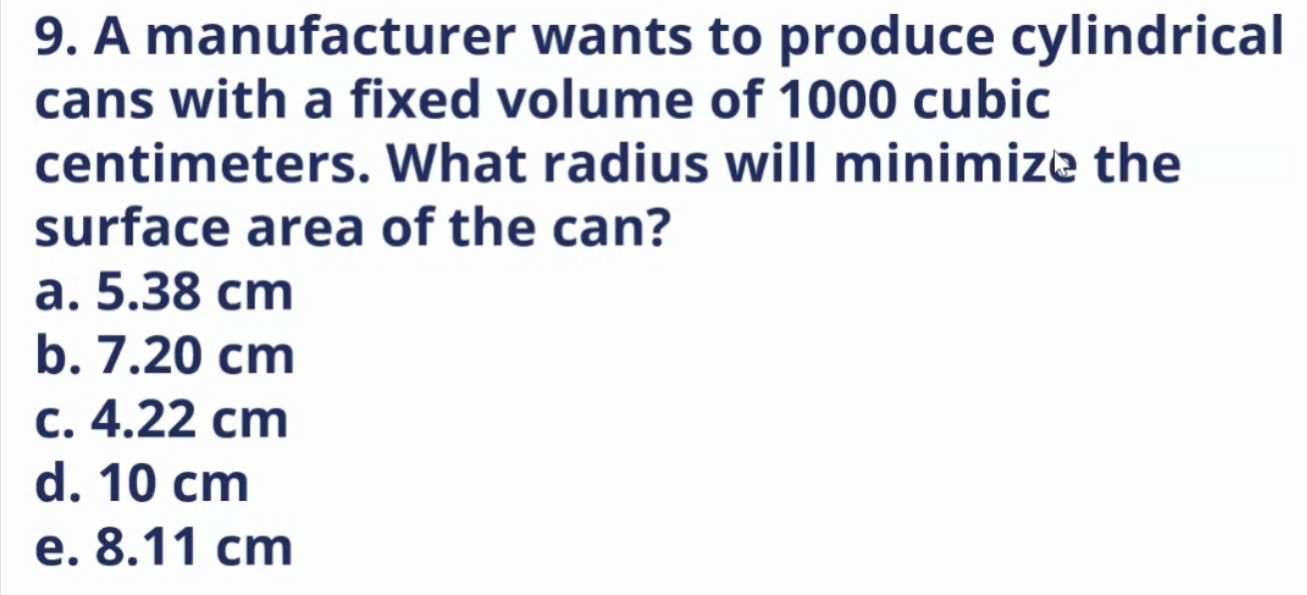 A manufacturer wants to produce cylindrical
cans with a fixed volume of 1000 cubic
centimeters. What radius will minimize the
surface area of the can?
a. 5.38 cm
b. 7.20 cm
c. 4.22 cm
d. 10 cm
e. 8.11 cm