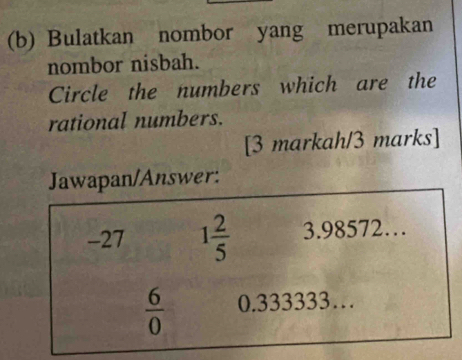 Bulatkan nombor yang merupakan
nombor nisbah.
Circle the numbers which are the
rational numbers.
[3 markah/3 marks]
Jawapan/Answer:
-27 1 2/5  3.98572…
 6/0  0.333333…