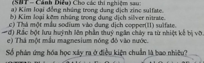 (SBT - Cánh Diều) Cho các thí nghiệm sau: 
a) Kim loại đồng nhúng trong dung dịch zinc sulfate. 
b) Kim loại kẽm nhúng trong dung dịch silver nitrate. 
c) Thả một mẫu sodium vào dung dịch copper(II) sulfate. 
đ) Rắc bột lưu huỳnh lên phần thuỷ ngân chảy ra từ nhiệt kế bị vỡ. 
e) Thả một mầu magnesium nóng đỏ vào nước. 
Số phản ứng hóa học xảy ra ở điều kiện chuẩn là bao nhiêu?