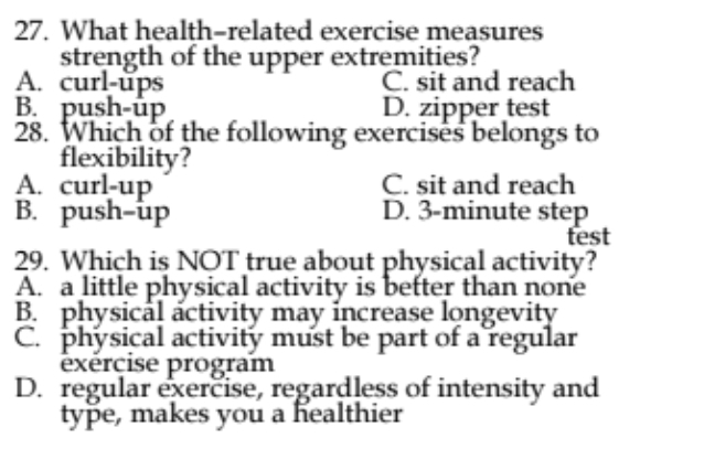 What health-related exercise measures
strength of the upper extremities?
A. curl-ups C. sit and reach
B. push-up D. zipper test
28. Which of the following exercises belongs to
flexibility?
A. curl-up C. sit and reach
B. push-up D. 3-minute step
test
29. Which is NOT true about physical activity?
A. a little physical activity is better than none
B. physical activity may increase longevity
C. physical activity must be part of a regular
exérçise program
D. regular exercise, regardless of intensity and
type, makes you a healthier