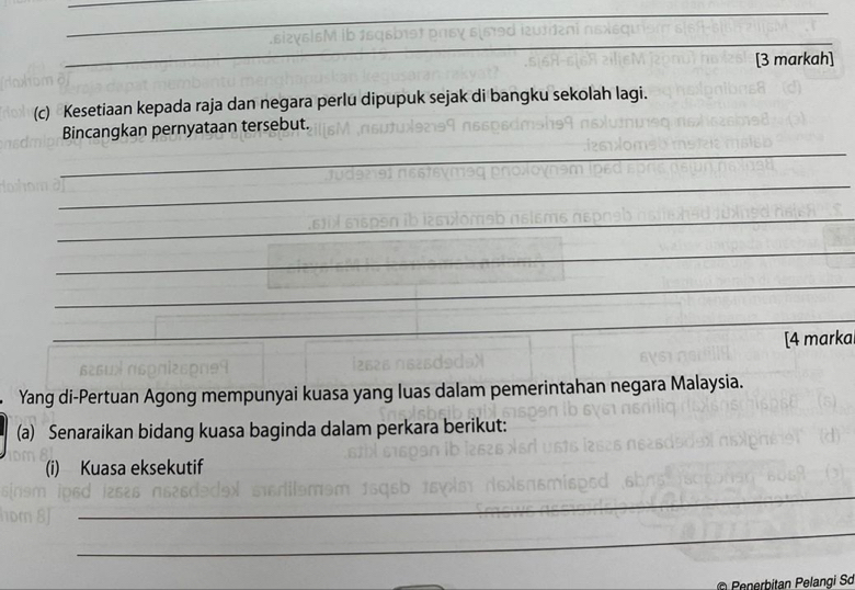 [3 markah] 
(c) Kesetiaan kepada raja dan negara perlu dipupuk sejak di bangku sekolah lagi. 
Bincangkan pernyataan tersebut. 
_ 
_ 
_ 
_ 
_ 
_ 
_ 
_ 
[4 marka 
Yang di-Pertuan Agong mempunyai kuasa yang luas dalam pemerintahan negara Malaysia. 
(a) Senaraikan bidang kuasa baginda dalam perkara berikut: 
(i) Kuasa eksekutif 
_ 
_ 
© Penerbitan Pelangi Sơ