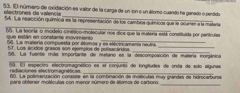 El número de oxidación es valor de la carga de un ion o un átomo cuando ha ganado o perdido 
_ 
electrones de valencia 
_ 
54. La reacción química es la representación de los cambios químicos que le ocurren a la materia 
55. La teoría o modelo cinético-molecular nos dice que la materia está constituida por partículas 
_ 
que están en constante movimiento 
56. La materia compuesta por átomos y es eléctricamente neutra. 
57. Los ácidos grasos son ejemplos de polisacáridos._ 
_ 
_ 
58. La fuente más importante de metano es la descomposición de materia inorgánica 
59. El espectro electromagnético es el conjunto de longitudes de onda de solo algunas 
radiaciones electromagnéticas._ 
60. La polimerización consiste en la combinación de moléculas muy grandes de hidrocarburos 
para obtener moléculas con menor número de átomos de carbono._