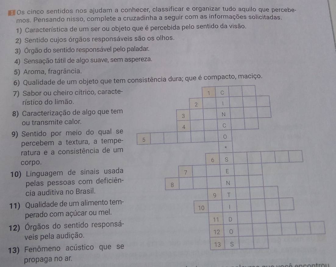 ] Os cinco sentidos nos ajudam a conhecer, classificar e organizar tudo aquilo que percebe- 
mos. Pensando nisso, complete a cruzadinha a seguir com as informações solicitadas. 
1) Característica de um ser ou objeto que é percebida pelo sentido da visão. 
2) Sentido cujos órgãos responsáveis são os olhos. 
3) Órgão do sentido responsável pelo paladar. 
4) Sensação tátil de algo suave, sem aspereza. 
5) Aroma, fragrância. 
6) Qualidade de um objeto que tem istência dura; que é compacto, maciço. 
7) Sabor ou cheiro cítrico, caracte- 
rístico do limão. 
8) Caracterização de algo que tem 
ou transmite calor. 
9) Sentido por meio do qual se 
percebem a textura, a tempe- 
ratura e a consistência de um 
corpo. 
10) Linguagem de sinais usada 
pelas pessoas com deficiên- 
cia auditiva no Brasil. 
11) Qualidade de um alimento tem- 
perado com açúcar ou mel. 
12) Órgãos do sentido responsá- 
veis pela audição. 
13) Fenômeno acústico que se 
propaga no ar.