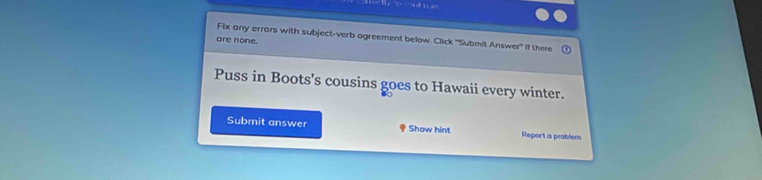 Fix any errors with subject-verb agreement below. Click 'Submit Answer" if there 
are none. 
Puss in Boots's cousins goes to Hawaii every winter. 
Submit answer Show hint Report a problem