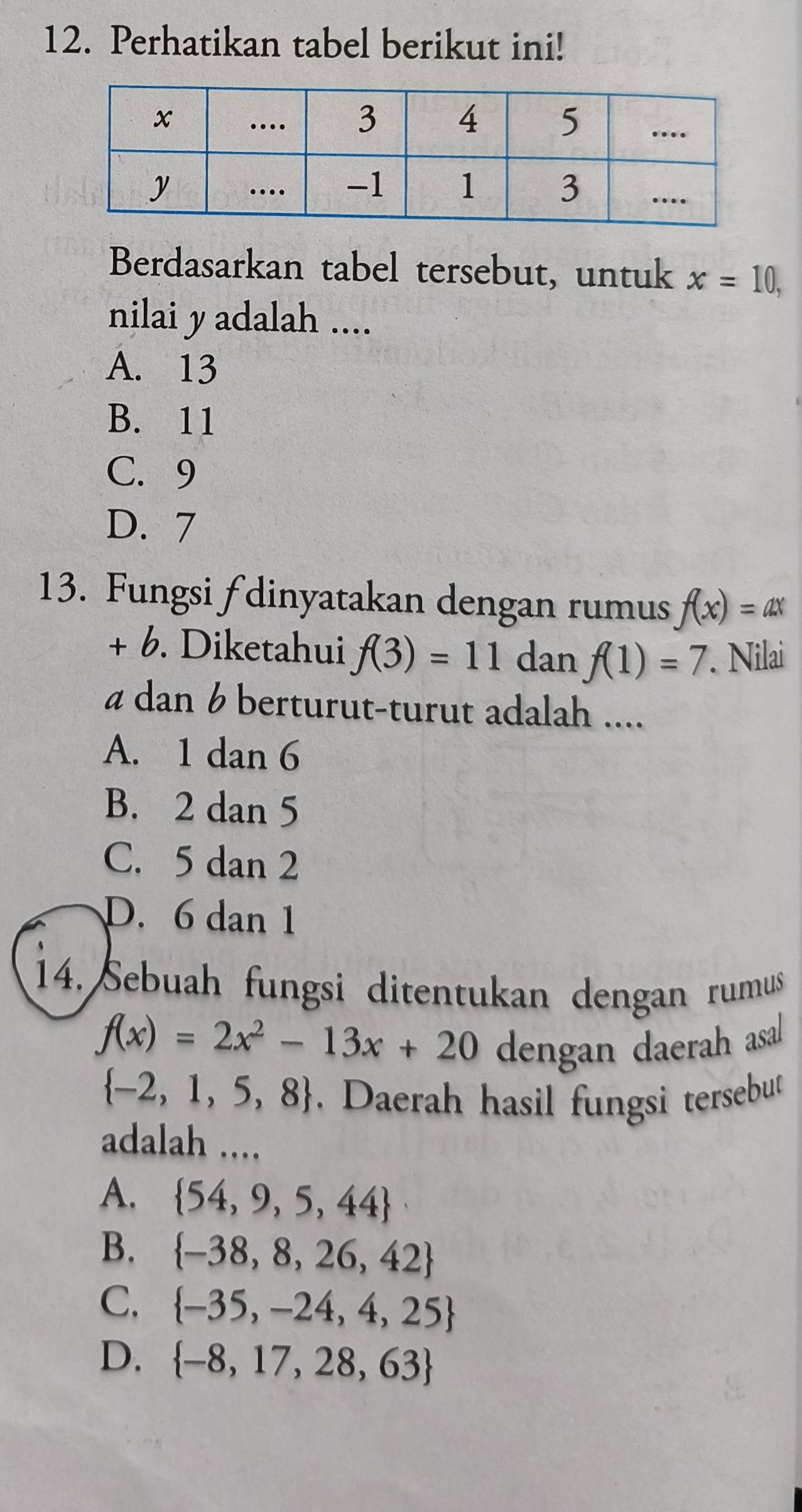 Perhatikan tabel berikut ini!
Berdasarkan tabel tersebut, untuk x=10, 
nilai y adalah ....
A. 13
B. 11
C. 9
D. 7
13. Fungsi fdinyatakan dengan rumus f(x)=ax
+ 6. Diketahui f(3)=11 dan f(1)=7. Nilai
a dan 6 berturut-turut adalah ....
A. 1 dan 6
B. 2 dan 5
C. 5 dan 2
D. 6 dan 1
14. Sebuah fungsi ditentukan dengan rumus
f(x)=2x^2-13x+20 dengan daerah asal
 -2,1,5,8. Daerah hasil fungsi tersebut
adalah ....
A.  54,9,5,44
B.  -38,8,26,42
C.  -35,-24,4,25
D.  -8,17,28,63