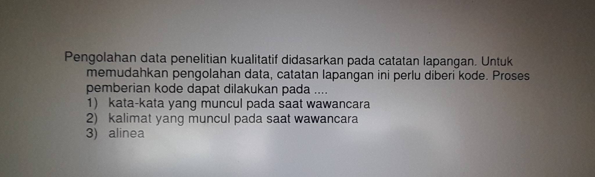 Pengolahan data penelitian kualitatif didasarkan pada catatan lapangan. Untuk 
memudahkan pengolahan data, catatan lapangan ini perlu diberi kode. Proses 
pemberian kode dapat dilakukan pada .... 
1 kata-kata yang muncul pada saat wawancara 
2) kalimat yang muncul pada saat wawancara 
3) alinea