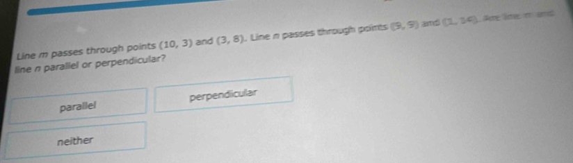 Line m passes through points (10,3) and (3,8). Line n passes through points (9,9) and (2,34) Are lime m amd
line n paraliel or perpendicular?
parallel perpendicullar
neither