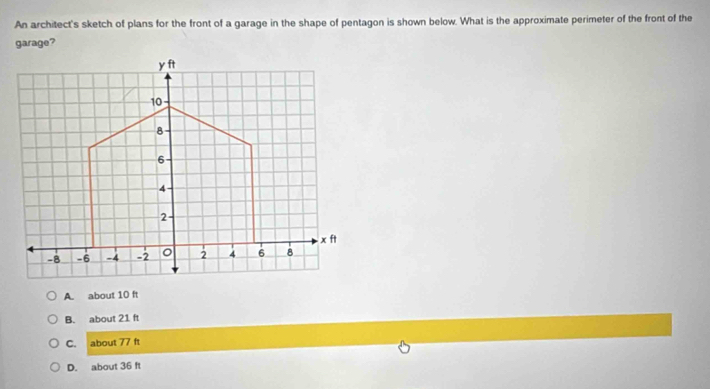 An architect's sketch of plans for the front of a garage in the shape of pentagon is shown below. What is the approximate perimeter of the front of the
garage?
A. about 10 ft
B. about 21 ft
C. about 77 ft
D. about 36 ft