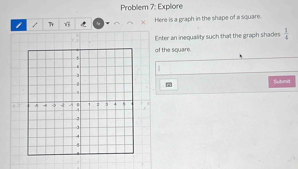 Problem 7: Explore 
Tr sqrt(± ) Here is a graph in the shape of a square. 
Enter an inequality such that the graph shades  1/4 
of the square. 
Submit
-7
。