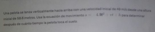 Una pelota se lanza verticalmente hacia arriba con una velocidad inicial de 49 m/s desde una altura 
inicial de 58.8 metros. Usa la ecuación de movimiento s=-4.9t^2+vt+h para determinar 
después de cuánto tiempo la pelota toca el suelo.