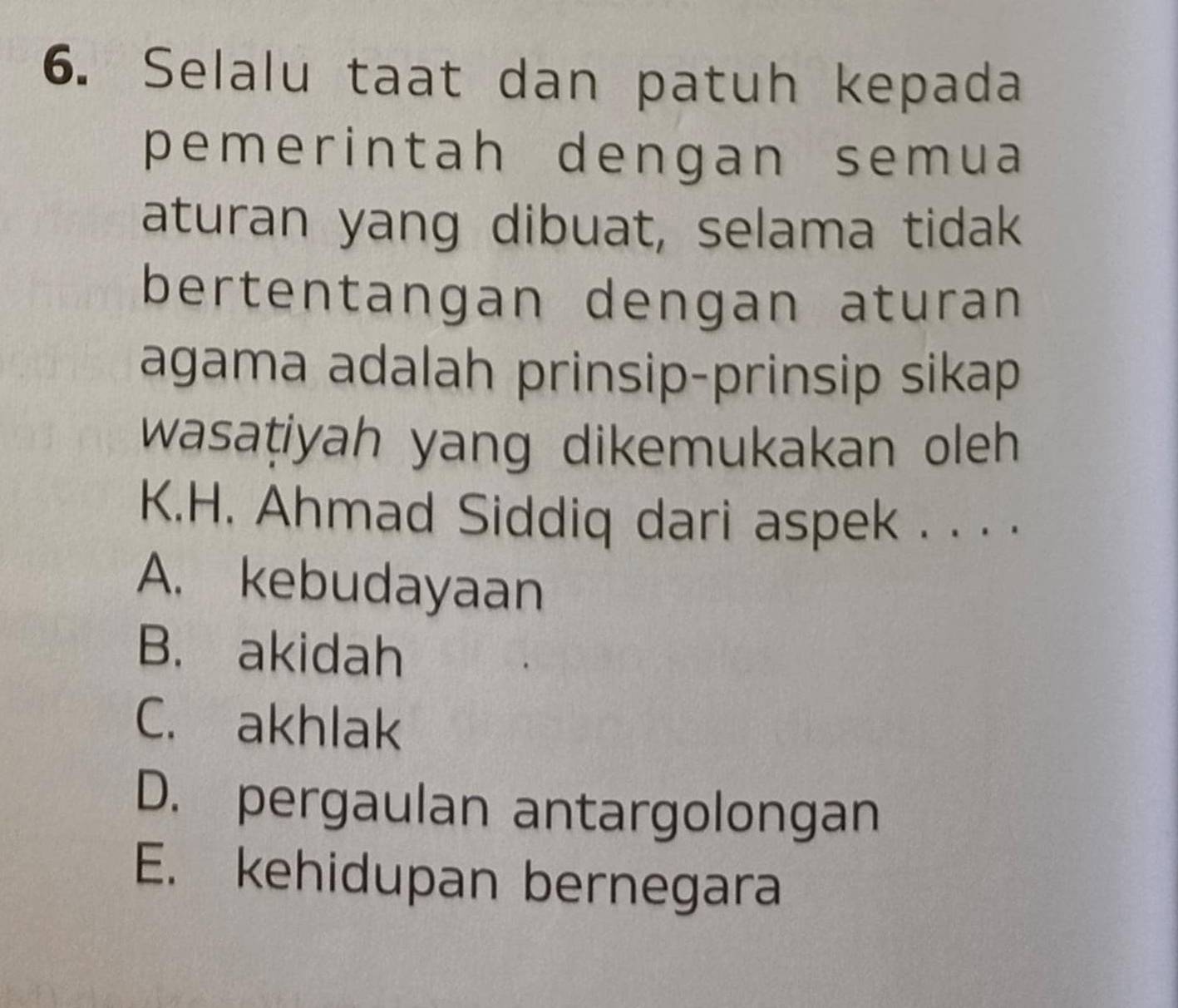 Selalu taat dan patuh kepada
pemerintah dengan semua
aturan yang dibuat, selama tidak
bertentangan dengan aturan
agama adalah prinsip-prinsip sikap
wasaṭiyah yang dikemukakan oleh 
K.H. Ahmad Siddiq dari aspek . . . .
A. kebudayaan
B. akidah
C. akhlak
D. pergaulan antargolongan
E. kehidupan bernegara