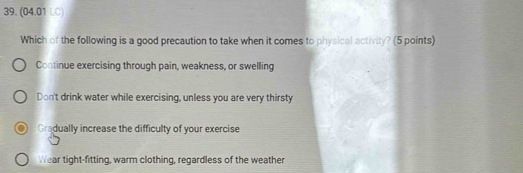 (04.01 LC)
Which of the following is a good precaution to take when it comes to physical activity? (5 points)
Continue exercising through pain, weakness, or swelling
Don't drink water while exercising, unless you are very thirsty
Gradually increase the difficulty of your exercise
Wear tight-fitting, warm clothing, regardless of the weather