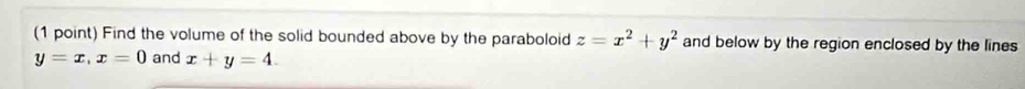 Find the volume of the solid bounded above by the paraboloid z=x^2+y^2 and below by the region enclosed by the lines
y=x, x=0 and x+y=4.