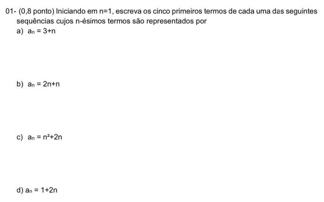 01- (0,8 ponto) Iniciando em n=1 , escreva os cinco primeiros termos de cada uma das seguintes 
sequências cujos n -ésimos termos são representados por 
a) a_n=3+n
b) a_n=2n+n
c) a_n=n^2+2n
d) a_n=1+2n