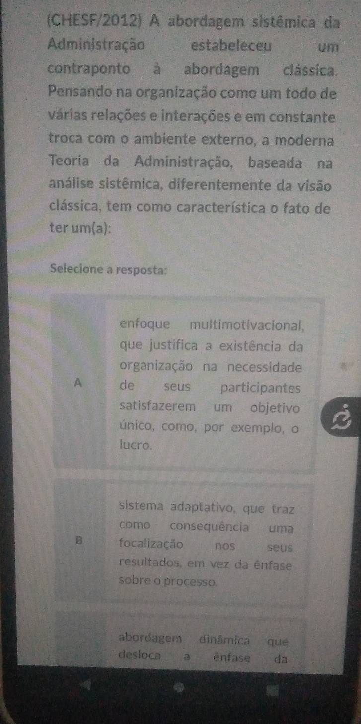 (CHESF/2012) A abordagem sistêmica da
Administração estabeleceu um
contraponto à abordagem clássica.
Pensando na organização como um todo de
várias relações e interações e em constante
troca com o ambiente externo, a moderna
Teoria da Administração, baseada na
análise sistêmica, diferentemente da visão
clássica, tem como característica o fato de
ter um(a):
Selecione a resposta:
enfoque multimotivacional,
que justifica a existência da
organização na necessidade
A de seus participantes
satisfazerem um objetivo
único, como, por exemplo, o
lucro.
sistema adaptativo, que traz
como consequência uma
B focalização nos seus
resultados, em vez da ênfase
sobre o processo.
abordagem a dìnâmica que
desloca a ēnfase da