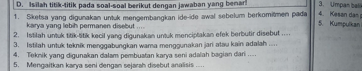 Isilah titik-titik pada soal-soal berikut dengan jawaban yang benar! 3. Umpan balil 
1. Sketsa yang digunakan untuk mengembangkan ide-ide awal sebelum berkomitmen pada 4. Kesan dan 
karya yang lebih permanen disebut .... 
5. Kumpulkan 
2. Istilah untuk titik-titik kecil yang digunakan untuk menciptakan efek berbutir disebut . 
3. Istilah untuk teknik menggabungkan warna menggunakan jari atau kain adalah .... 
4. Teknik yang digunakan dalam pembuatan karya seni adalah bagian dari .... 
5. Mengaitkan karya seni dengan sejarah disebut analisis ....