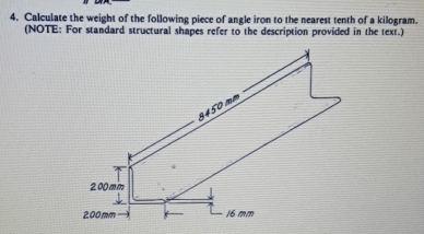 Calculate the weight of the following piece of angle iron to the nearest tenth of a kilogram.
(NOTE: For standard structural shapes refer to the description provided in the text.)