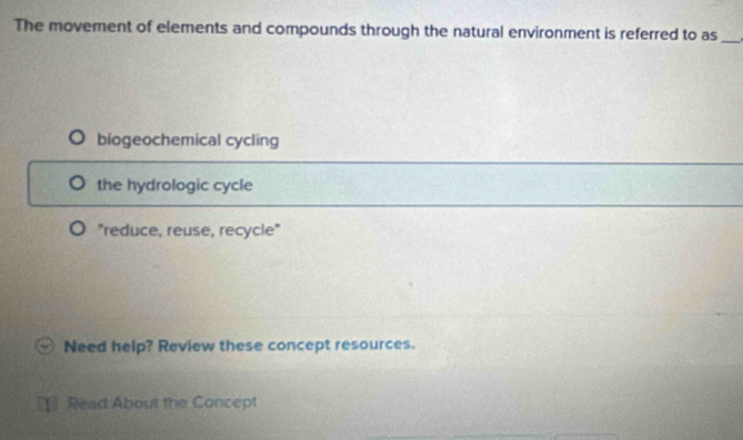 The moverent of elements and compounds through the natural environment is referred to as_
biogeochemical cycling
the hydrologic cycle
"reduce, reuse, recycle"
Need help? Review these concept resources.
Read About the Concept