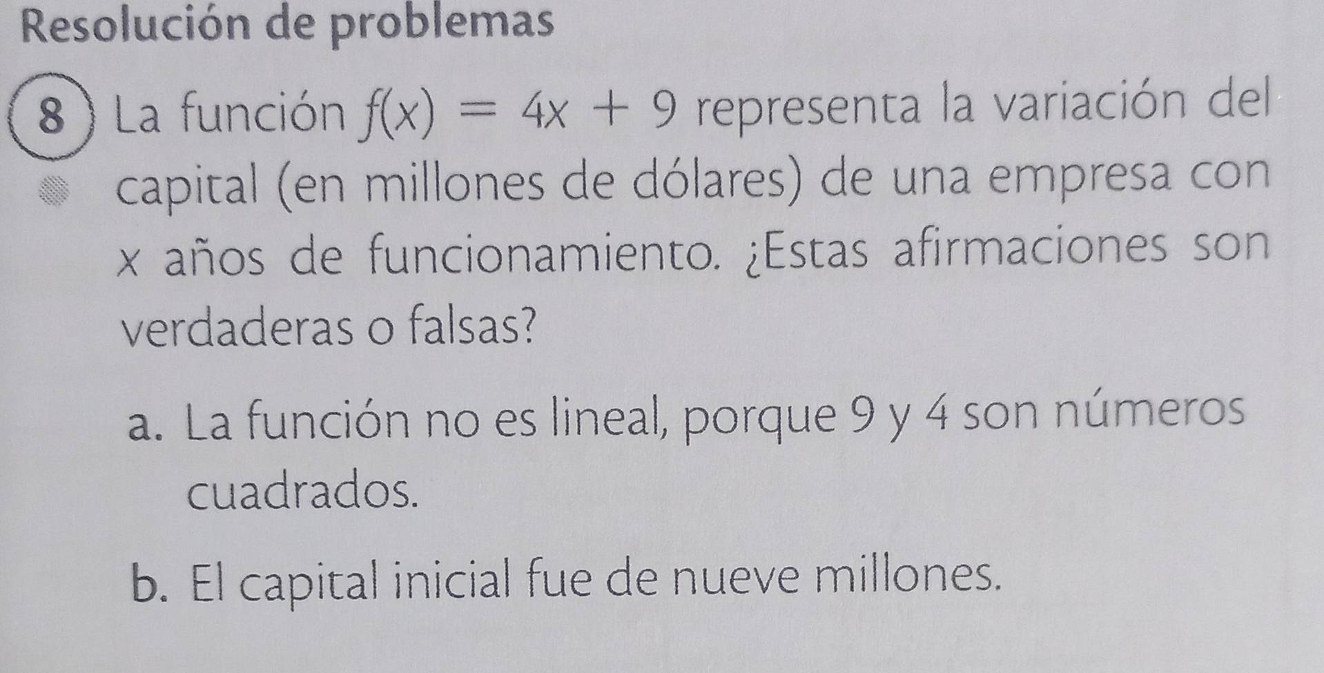 Resolución de problemas
8 ) La función f(x)=4x+9 representa la variación del
capital (en millones de dólares) de una empresa con
x años de funcionamiento. ¿Estas afirmaciones son
verdaderas o falsas?
a. La función no es lineal, porque 9 y 4 son números
cuadrados.
b. El capital inicial fue de nueve millones.