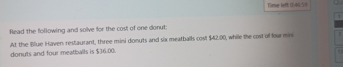 Time left 0:46:59 
1 
Read the following and solve for the cost of one donut: 
At the Blue Haven restaurant, three mini donuts and six meatballs cost $42.00, while the cost of four mini 
7 
donuts and four meatballs is $36.00. 13