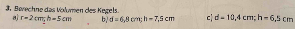 Berechne das Volumen des Kegels.
a) r=2cm; h=5cm b) d=6,8cm; h=7,5cm c) d=10,4cm; h=6,5cm