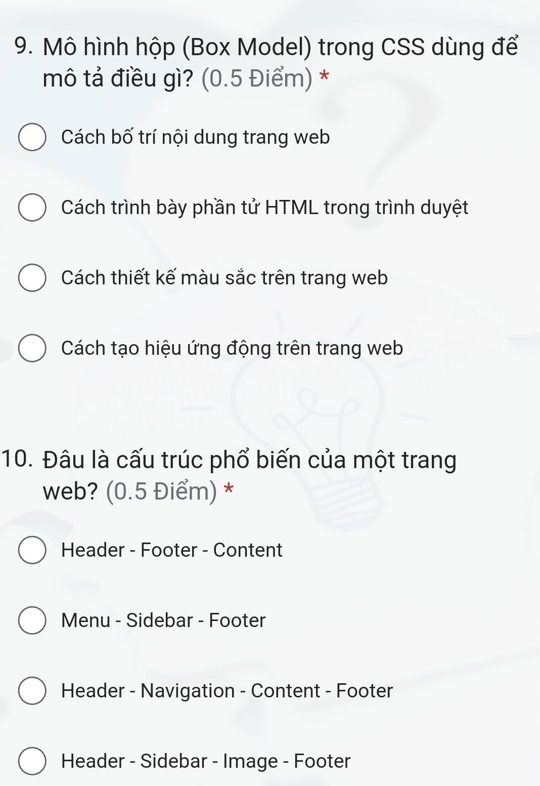 Mô hình hộp (Box Model) trong CSS dùng để
mô tả điều gì? (0.5 Điểm) *
Cách bố trí nội dung trang web
Cách trình bày phần tử HTML trong trình duyệt
Cách thiết kế màu sắc trên trang web
Cách tạo hiệu ứng động trên trang web
10. Đâu là cấu trúc phổ biến của một trang
web? (0.5 Điểm) *
Header - Footer - Content
Menu - Sidebar - Footer
Header - Navigation - Content - Footer
Header - Sidebar - Image - Footer