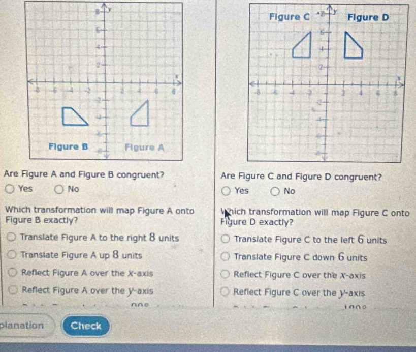 Yes No Yes No
Which transformation will map Figure A onto hich transformation will map Figure C onto
Figure B exactly? Figure D exactly?
Translate Figure A to the right 8 units Translate Figure C to the left 6 units
Translate Figure A up 8 units Translate Figure C down 6 units
Reflect Figure A over the X-axis Reflect Figure C over the X-axis
Reflect Figure A over the y-axis Refiect Figure C over the y-axis
∩∩0
planation Check