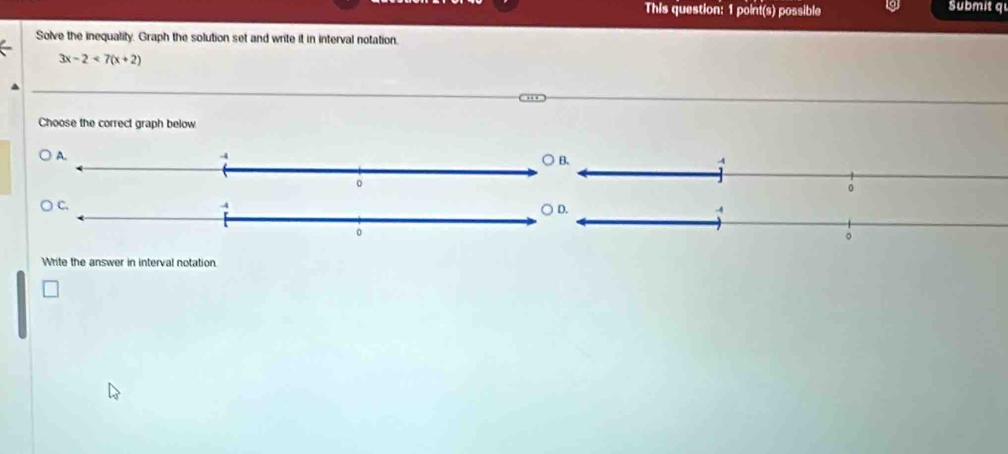 This question: 1 point(s) possible Submit q 
Solve the inequatity. Graph the solution set and write it in interval notation.
3x-2<7(x+2)
Choose the correct graph below 
Write the answer in interval notation