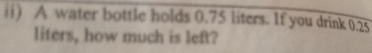 ii) A water bottle holds 0.75 liters. If you drink 0.25
liters, how much is left?