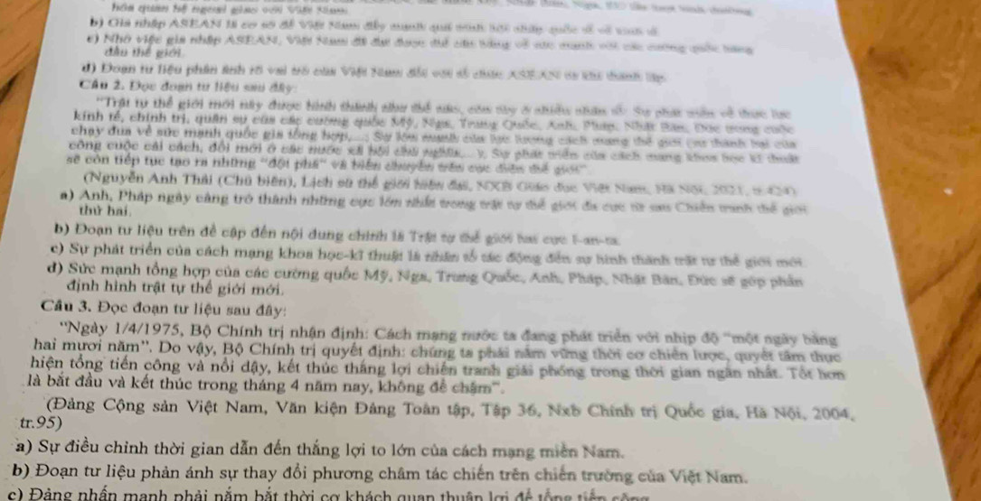 Cha nhập ASEAN lI cơ số đề VB Nm đây manhh quả tih si nhữp quốc sề về vn đã
c) Nhớ việc gia nhập ASEAN, Việt Nam đãi đi được để cá tùng về các manh với các cường quốc tang
đầu thế giới
d) Đoạn tư Biệu phần ảnh rố vai trò của Việi Nam đổi với số cức ASEAN si ku tanh lập
Cầu 2. Đọc đoạn tư liệu sau đây
''Trật tự thể giới mới núy được hình thành như thể nas, cóa ty ở nhiều nhân sy Sự phát nên về thực lực
kinh tế, chính trị, quân sự của các cường quốc Mỹ, Ngs, Trang Quốc, Anh, Pláp: Nhật Ban, Đọc ưong cuộc
chạy dùa về sức mạnh quốc gia tổng hợp,...; Sự lóa mah của lạc lương cách mang thể giới (sư thành hai của
công cuộc cái cách, đổi mới ở các nước xã hội chú nghĩ.... y, Sự phát viên của cách mang khos học kờ thuất
sẽ còn tiếp tục tạo ra những ''đội phá'' và biển chuyển tên cục điện điể giới''
(Nguyễn Anh Thải (Chủ biên), Lịch sũ thể giới hiện đại, NXB Giáo đục Việt Nam, Hã NộC 2021, t9CN)
a) Anh, Pháp ngày cảng trò thành những cực lớm nhất trong trậi tự tiể giới đa cực từ sau Chiến tinh tiể giới
thứ hai
b) Đoạn tư liệu trên để cập đến nội dung chính là Trậi tự thể giới hai cực F-an-ta
c) Sự phát triển của cách mạng khoa học-kĩ thuật là nhân tố tác động đến sự hinh thành trất tr thể giới mới
d) Sức mạnh tổng hợp của các cường quốc Mỹ, Nga, Trung Quốc, Anh, Pháp, Nhật Bản, Đức sẽ gớp phần
định hình trật tự thể giới mới.
Câu 3. Đọc đoạn tư liệu sau đây:
''Ngày 1/4/1975, Bộ Chính trị nhận định: Cách mạng nước ta đang phát triển với nhịp độ ''một ngày bằng
hai mươi năm''. Do vậy, Bộ Chính trị quyết định: chứng ta phái năm vững thời cơ chiến lược, quyết tâm thực
hiện tổng tiến công và nổi dậy, kết thúc thắng lợi chiến tranh giải phống trong thời gian ngăn nhất. Tốt hơm
là bắt đầu và kết thúc trong tháng 4 năm nay, không đề châm'''.
(Đảng Cộng sản Việt Nam, Văn kiện Đảng Toàn tập, Tập 36, Nxb Chính trị Quốc gia, Hà Nội, 2004,
tr.95)
a) Sự điều chỉnh thời gian dẫn đến thắng lợi to lớn của cách mạng miền Nam.
* b) Đoạn tư liệu phản ánh sự thay đổi phương châm tác chiến trên chiến trường của Việt Nam.
c) Đảng nhần mạnh phải nằm bắt thời cơ khách quan thuận lợi đc tổng tiên sên