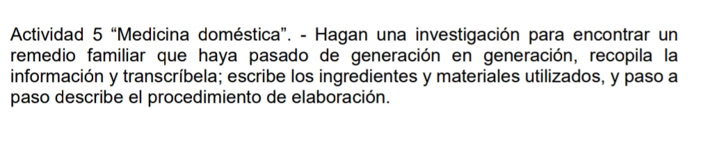 Actividad 5 “Medicina doméstica”. - Hagan una investigación para encontrar un 
remedio familiar que haya pasado de generación en generación, recopila la 
información y transcríbela; escribe los ingredientes y materiales utilizados, y paso a 
paso describe el procedimiento de elaboración.