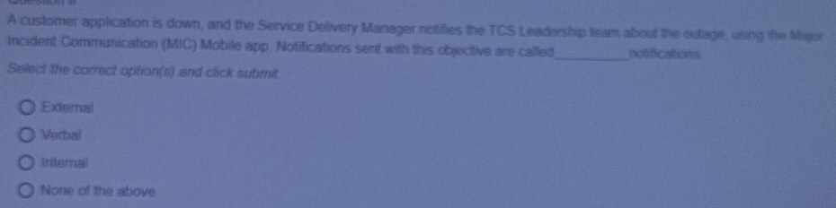 A customer application is down, and the Service Delivery Manager notifies the TCS Leadership team about the oufage, using the Major
_
Incident Communication (MIC) Mobile app. Notifications sent with this objective are called notifications
Select the correct option(s) and click submit.
External
Verbal
Intemal
None of the above