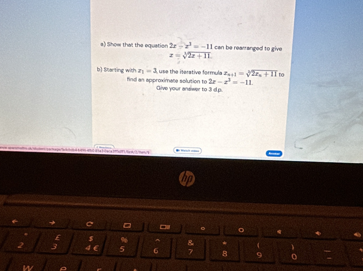 Show that the equation 2x-x^3=-11 can be rearranged to give
x=sqrt[3](2x+11). 
b) Starting with x_1=3 , use the iterative formula x_n+1=sqrt[3](2x_n)+11 to 
find an approximate solution to 2x-x^3=-11. 
Give your answer to 3 d.p. 
6496-4fb0-85a3-0aca3ff5dff1/task/2/item/9 D* Vatch viden 
← 
□1 
φ 
E $ 96
&
2 3 4 5 6 7 8 9 0 
W