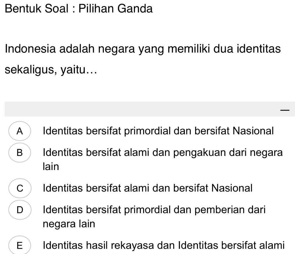 Bentuk Soal : Pilihan Ganda
Indonesia adalah negara yang memiliki dua identitas
sekaligus, yaitu...
—
A Identitas bersifat primordial dan bersifat Nasional
B Identitas bersifat alami dan pengakuan dari negara
lain
C Identitas bersifat alami dan bersifat Nasional
D Identitas bersifat primordial dan pemberian dari
negara lain
E Identitas hasil rekayasa dan Identitas bersifat alami