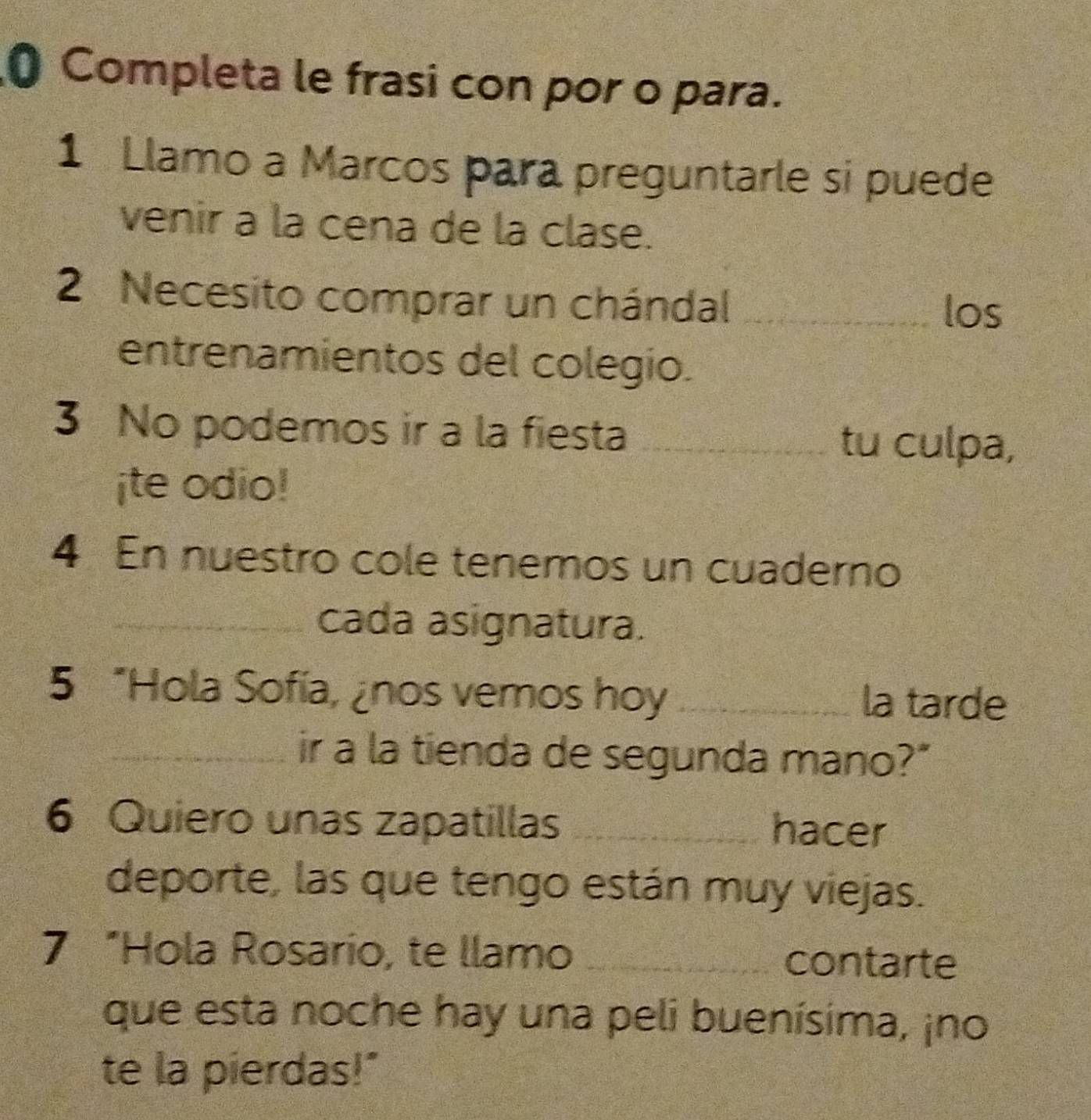 Completa le frasi con por o para. 
1 Llamo a Marcos para preguntarle si puede 
venir a la cena de la clase. 
2 Necesito comprar un chándal_ 
los 
entrenamientos del colegio. 
3 No podemos ir a la fiesta_ 
tu culpa, 
¡te odio! 
4 En nuestro cole tenemos un cuaderno 
_cada asignatura. 
5 “Hola Sofía, ¿nos vemos hoy _la tarde 
_ir a la tienda de segunda mano?" 
6 Quiero unas zapatillas _hacer 
deporte, las que tengo están muy viejas. 
7 “Hola Rosario, te llamo _contarte 
que esta noche hay una peli buenísima, ¡no 
te la pierdas!"