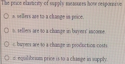 The price elasticity of supply measures how responsive
a. sellers are to a change in price.
B. sellers are to a change in buyers' income.
c. buyers are to a change in production costs
d. equilibrium price is to a change in supply.