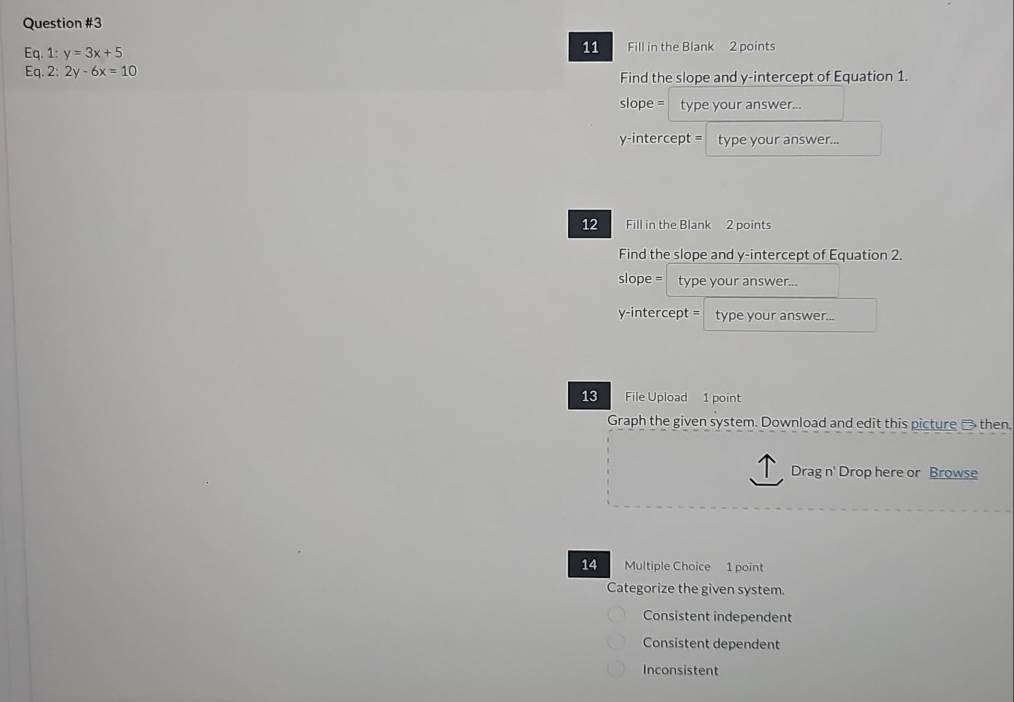 Eq.1:y=3x+5
11 Fill in the Blank 2 points
Eq.2:2y-6x=10
Find the slope and y-intercept of Equation 1.
slope = type your answer...
y-intercept = type your answer...
12 Fill in the Blank 2 points
Find the slope and y-intercept of Equation 2.
slope = type your answer...
y-intercept = a type your answer...
13 File Upload 1 point
Graph the given system. Download and edit this picture _ then.
Drag n' Drop here or Browse
14 Multiple Choice 1 point
Categorize the given system.
Consistent independent
Consistent dependent
Inconsistent