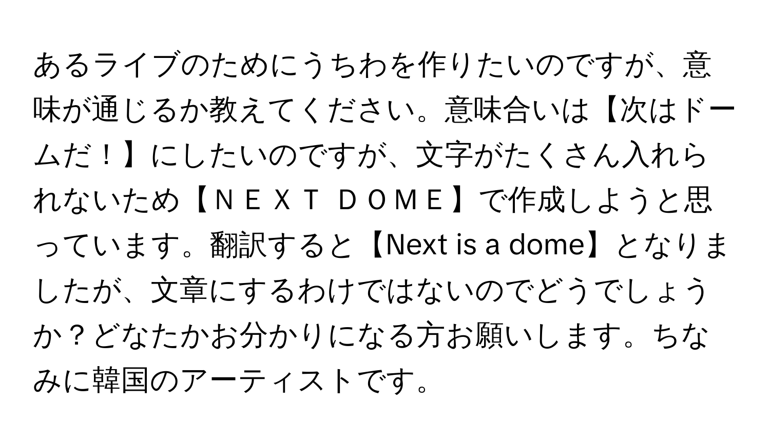 あるライブのためにうちわを作りたいのですが、意味が通じるか教えてください。意味合いは【次はドームだ！】にしたいのですが、文字がたくさん入れられないため【ＮＥＸＴ ＤＯＭＥ】で作成しようと思っています。翻訳すると【Next is a dome】となりましたが、文章にするわけではないのでどうでしょうか？どなたかお分かりになる方お願いします。ちなみに韓国のアーティストです。