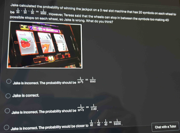 Jake calculated the probability of winning the jackpot on a 3 reel slot machine that has 20 symbols on each wheel to
be  1/20 ·  1/20 ·  1/20 = 1/8000 . However, Teresa said that the wheels can stop in between the symbols too making 40
possible stops on each wheel, so Jake is wronWhat do you think?
Jake Is incorrect. The probability should be  1/a/3 == 1/6940 
Jake is correct.
Jake is Incorrect. The probability should be frac 1_2)C_3= 1/1140 
Jake is incorrect. The probability would be closer to  1/40 ·  1/40 ·  1/40 = 1/64000  Chat with a Tutor