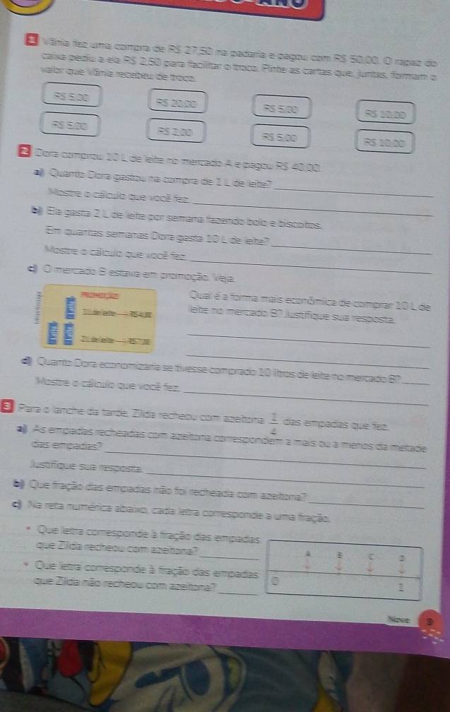 Vâria fez uma compra de R$ 27,50 na padaria e pagou com R$ 50,00. O rapaz do
caixa pedu a ela PS 2,50 para faclitar o troca. Plime as cartas que, junitas, formam o
valor que Vâria recabeu de troca
FS £,00 R$ 20.20 RS 5/00 5 10.00
RS 5,00 PS 2,00 RS 5,00 RS 10/00
E Dora comprow 10 L de leite no mericado A e pagou RS 40,08
aj Quanta Dora gastou na compra de 1 L de leite
_
Mostre o cálculo que você fez
_
b Éla gasta 2 L de lete por semaña fazendo bólo e biscotos.
_
Em quarrías semaras Dora gastá 10 L de leite?
_
Mostre o cálqulo que você fez
d O mercado B estava em promoção. Veja
Qual é a forma mais econômica de comprar 10 L de
1   lehe no mercado 87 Justifique sua resposta.
  e1 3
_
_
Quarto Dora ecomomizaría se tívesse comprado 10 ftros de lete no mercado B7
_
Mostre o cálnulo que você fez
_
E Para o lanche da tarde, Zlda recheou com azehoma  1/4  das empadas que fez.
_
al). As empadas recheadas com azeitora correspondem a mais ou a ménos da metade
das empadas?
_
Justfque sua resposta
_
b Que fração das empadas não foi recheada com azeitona?
d Na reta numérica abaixo, cada letra coresponde a uma fração,
Que letra comesponde à fração das empadas
que Zida recheou com azeñona? _2
Que letra comesponde à fração das empadas
_
que Zilda não recheow com azeitona? 0
!
Ndue