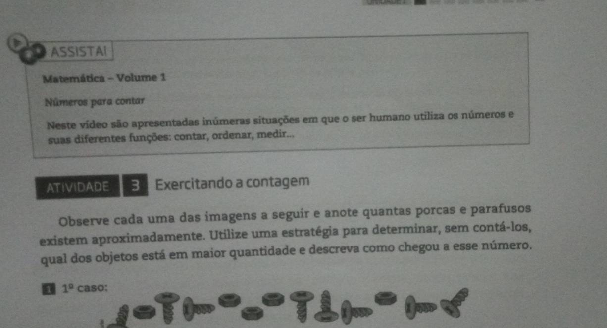 ASSISTAI 
Matemática - Volume 1 
Números para contar 
Neste vídeo são apresentadas inúmeras situações em que o ser humano utiliza os números e 
suas diferentes funções: contar, ordenar, medir... 
ATIVIDADE 3 Exercitando a contagem 
Observe cada uma das imagens a seguir e anote quantas porcas e parafusos 
existem aproximadamente. Utilize uma estratégia para determinar, sem contá-los, 
qual dos objetos está em maior quantidade e descreva como chegou a esse número. 
1 1^(_ circ) caso: