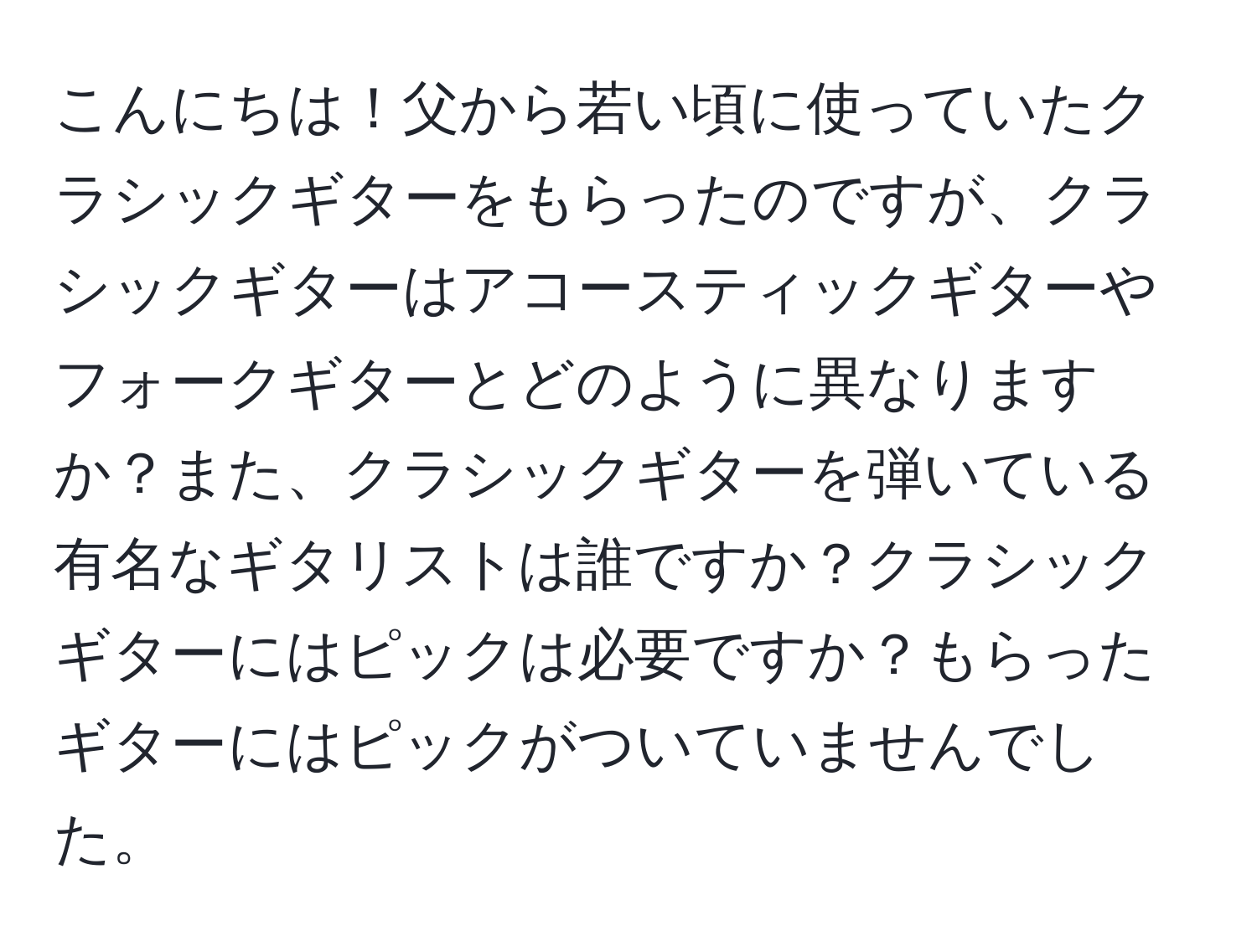 こんにちは！父から若い頃に使っていたクラシックギターをもらったのですが、クラシックギターはアコースティックギターやフォークギターとどのように異なりますか？また、クラシックギターを弾いている有名なギタリストは誰ですか？クラシックギターにはピックは必要ですか？もらったギターにはピックがついていませんでした。