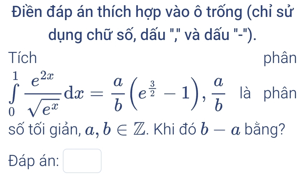 Điền đáp án thích hợp vào ô trống (chỉ sử 
dụng chữ số, dấu "," và dấu "-"). 
Tích phân
∈tlimits _0^(1frac e^2x)sqrt(e^x)dx= a/b (e^(frac 3)2-1),  a/b  là phân 
số tối giản, a, b∈ Z. Khi đó b-a bằng? 
Đáp án: □