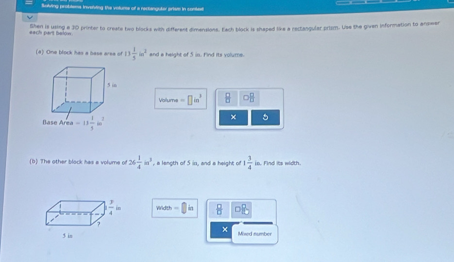 Solving problems invelving the volume of a rectangular prism in context
each part below. Shen is using a 3D printer to create two blocks with different dimensions. Each block is shaped like a rectangular prism. Use the given information to answer
(a) One block has a base area of 13 1/5 in^2 and a height of 5 in. Find its volume.
Volume =□ in^3  □ /□   □  □ /□  
× 5
(b) The other block has a volume of 26 1/4 in^3 , a length of 5 in, and a height of 1 3/4 in.. Find its width.
Width =□ in  □ /□   □ □
×
Mixed number