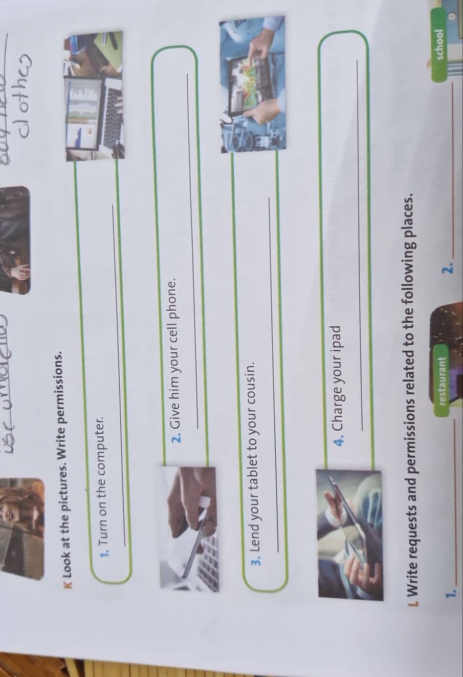 Look at the pictures. Write permissions. 
_ 
_ 
_ 
1. Turn on the computer. 
_ 
2. Give him your cell phone. 
_ 
3. Lend your tablet to your cousin. 
4. Charge your ipad 
_ 
L Write requests and permissions related to the following places. 
restaurant school 
1._ 
2._