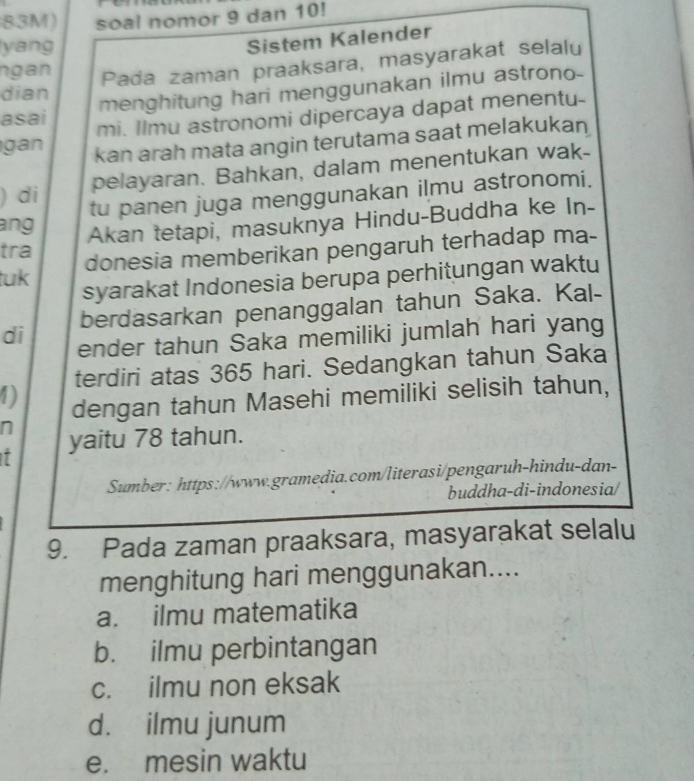 83M) soal nomor 9 dan 10!
yang
Sistem Kalender
ngan Pada zaman praaksara, masyarakat selalu
dian
asai menghitung hari menggunakan ilmu astrono-
mi. Ilmu astronomi dipercaya dapat menentu-
gan
kan arah mata angin terutama saat melakukan
di pelayaran. Bahkan, dalam menentukan wak-
tu panen juga menggunakan ilmu astronomi.
ang
Akan tetapi, masuknya Hindu-Buddha ke In-
tra
tuk donesia memberikan pengaruh terhadap ma-
syarakat Indonesia berupa perhitungan waktu
berdasarkan penanggalan tahun Saka. Kal-
di
ender tahun Šaka memiliki jumlah hari yang
terdiri atas 365 hari. Sedangkan tahun Saka
1)
dengan tahun Masehi memiliki selisih tahun,
n
yaitu 78 tahun.
t
Sumber: https://www.gramedia.com/literasi/pengaruh-hindu-dan-
buddha-di-indonesia/
9. Pada zaman praaksara, masyarakat selalu
menghitung hari menggunakan....
a. ilmu matematika
b. ilmu perbintangan
c. ilmu non eksak
d. ilmu junum
e. mesin waktu