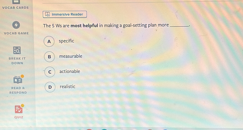 VOCAB CARDS
Immersive Reader
The 5 Ws are most helpful in making a goal-setting plan more_ .
VOCAB GAME
A specific
BREAK IT B measurable
DOWN
C actionable
READ & D realistic
RESPOND
QUIZ